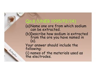 Qn.8 (UNEB 1995/P2/14)
(a)Name one ore from which sodium
can be extracted.
(b)Describe how sodium is extracted
from the ore you have named in
(a).
Your answer should include the
following:
(i) names of the materials used as
the electrodes.
 