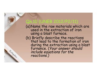 Qn.10 (UNEB 2012/P2/11)
(a)Name the raw materials which are
used in the extraction of iron
using a blast furnace.
(b) Briefly describe the reactions
that lead to the formation of iron
during the extraction using a blast
furnance. (Your answer should
include equations for the
reactions.)
 