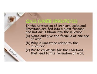 Qn.11 (UNEB 1993/P2/11)
In the extraction of iron ore, coke and
limestone are fed into a blast furnace
and hot air is blown into the mixture.
(a) Name and give the formula of one ore
of iron.
(b) Why is limestone added to the
mixture?
(c) Write equations for the reactions
that lead to the formation of iron.
 
