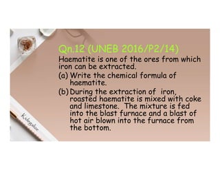 Qn.12 (UNEB 2016/P2/14)
Haematite is one of the ores from which
iron can be extracted.
(a) Write the chemical formula of
haematite.
(b) During the extraction of iron,
roasted haematite is mixed with coke
and limestone. The mixture is fed
into the blast furnace and a blast of
hot air blown into the furnace from
the bottom.
 
