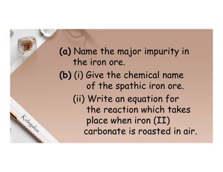 (a) Name the major impurity in
the iron ore.
(b) (i) Give the chemical name
of the spathic iron ore.
(ii) Write an equation for
the reaction which takes
place when iron (II)
carbonate is roasted in air.
 