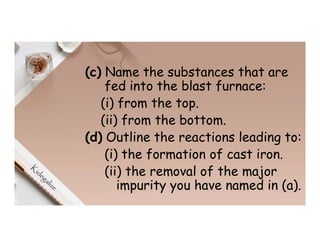 (c) Name the substances that are
fed into the blast furnace:
(i) from the top.
(ii) from the bottom.
(d) Outline the reactions leading to:
(i) the formation of cast iron.
(ii) the removal of the major
impurity you have named in (a).
 