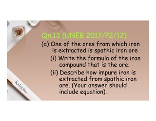 Qn.13 (UNEB 2017/P2/12)
(a) One of the ores from which iron
is extracted is spathic iron ore
(i) Write the formula of the iron
compound that is the ore.
(ii) Describe how impure iron is
extracted from spathic iron
ore. (Your answer should
include equation).
 