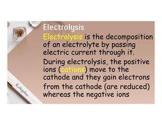 Electrolysis
Electrolysis is the decomposition
of an electrolyte by passing
electric current through it.
During electrolysis, the positive
ions (cations) move to the
cathode and they gain electrons
from the cathode (are reduced)
whereas the negative ions
 