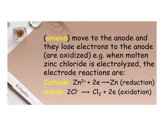 (anions) move to the anode and
they lose electrons to the anode
(are oxidized) e.g. when molten
zinc chloride is electrolyzed, the
electrode reactions are:
Cathode: Zn2+ + 2e Zn (reduction)
Anode: 2Cl– Cl2 + 2e (oxidation)
 