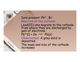 Ions present: Pb2+, Br-
Reaction at the cathode
Lead(II) ions migrate to the cathode
from where they are discharged by
gain of electrons.
Pb2+(l) + 2e Pb(s)
Observation: A grey solid is
deposited.
The mass and size of the cathode
increases
 