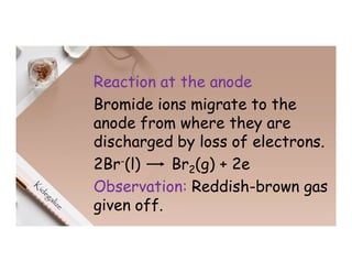Reaction at the anode
Bromide ions migrate to the
anode from where they are
discharged by loss of electrons.
2Br-(l) Br2(g) + 2e
Observation: Reddish-brown gas
given off.
 