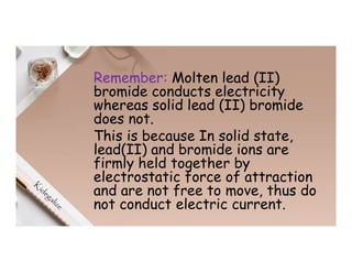 Remember: Molten lead (II)
bromide conducts electricity
whereas solid lead (II) bromide
does not.
This is because In solid state,
lead(II) and bromide ions are
firmly held together by
electrostatic force of attraction
and are not free to move, thus do
not conduct electric current.
 