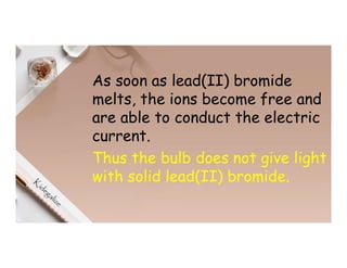 As soon as lead(II) bromide
melts, the ions become free and
are able to conduct the electric
current.
Thus the bulb does not give light
with solid lead(II) bromide.
 