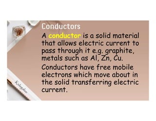 Conductors
A conductor is a solid material
that allows electric current to
pass through it e.g. graphite,
metals such as Al, Zn, Cu.
Conductors have free mobile
electrons which move about in
the solid transferring electric
current.
 
