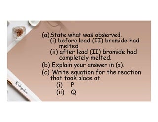 (a)State what was observed.
(i) before lead (II) bromide had
melted.
(ii) after lead (II) bromide had
completely melted.
(b) Explain your answer in (a).
(c) Write equation for the reaction
that took place at
(i) P
(ii) Q
 