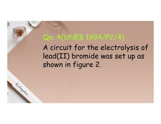 Qn. 4(UNEB 1994/P2/4)
A circuit for the electrolysis of
lead(II) bromide was set up as
shown in figure 2.
 