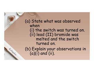 (a) State what was observed
when
(i) the switch was turned on.
(ii) lead (II) bromide was
melted and the switch
turned on.
(b) Explain your observations in
(a)(i) and (ii).
 