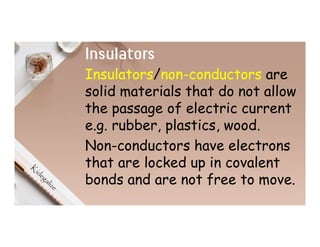 Insulators
Insulators/non-conductors are
solid materials that do not allow
the passage of electric current
e.g. rubber, plastics, wood.
Non-conductors have electrons
that are locked up in covalent
bonds and are not free to move.
 