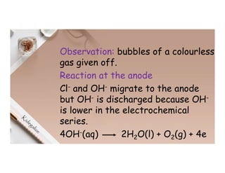 Observation: bubbles of a colourless
gas given off.
Reaction at the anode
Cl- and OH- migrate to the anode
but OH- is discharged because OH-
is lower in the electrochemical
series.
4OH-(aq) 2H2O(l) + O2(g) + 4e
 