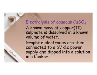 Electrolysis of aqueous CuSO4
A known mass of copper(II)
sulphate is dissolved in a known
volume of water.
Graphite electrodes are then
connected to a 6V d.c power
supply and dipped into a solution
in a beaker.
 