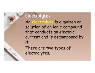 Electrolytes
An electrolyte is a molten or
solution of an ionic compound
that conducts an electric
current and is decomposed by
it.
There are two types of
electrolytes.
 