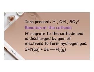Ions present: H+, OH-, SO4
2-
Reaction at the cathode
H+ migrate to the cathode and
is discharged by gain of
electrons to form hydrogen gas.
2H+(aq) + 2e H2(g)
 