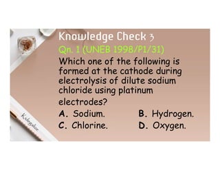 Knowledge Check 3
Qn. 1 (UNEB 1998/P1/31)
Which one of the following is
formed at the cathode during
electrolysis of dilute sodium
chloride using platinum
electrodes?
A. Sodium. B. Hydrogen.
C. Chlorine. D. Oxygen.
 