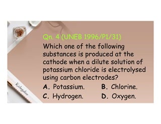 Qn. 4 (UNEB 1996/P1/31)
Which one of the following
substances is produced at the
cathode when a dilute solution of
potassium chloride is electrolysed
using carbon electrodes?
A. Potassium. B. Chlorine.
C. Hydrogen. D. Oxygen.
 