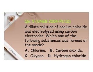 Qn. 5 (UNEB 2004/P1/12)
A dilute solution of sodium chloride
was electrolysed using carbon
electrodes. Which one of the
following substances was formed at
the anode?
A. Chlorine. B. Carbon dioxide.
C. Oxygen. D. Hydrogen chloride.
 