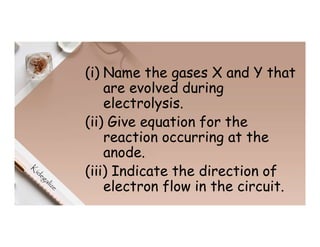 (i) Name the gases X and Y that
are evolved during
electrolysis.
(ii) Give equation for the
reaction occurring at the
anode.
(iii) Indicate the direction of
electron flow in the circuit.
 