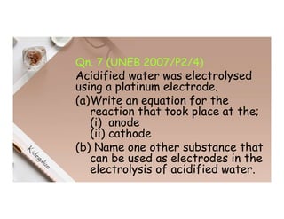 Qn. 7 (UNEB 2007/P2/4)
Acidified water was electrolysed
using a platinum electrode.
(a)Write an equation for the
reaction that took place at the;
(i) anode
(ii) cathode
(b) Name one other substance that
can be used as electrodes in the
electrolysis of acidified water.
 