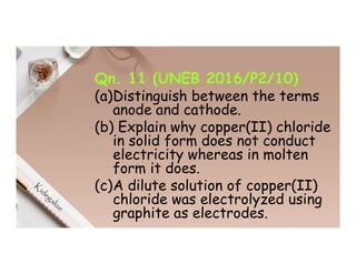 Qn. 11 (UNEB 2016/P2/10)
(a)Distinguish between the terms
anode and cathode.
(b) Explain why copper(II) chloride
in solid form does not conduct
electricity whereas in molten
form it does.
(c)A dilute solution of copper(II)
chloride was electrolyzed using
graphite as electrodes.
 