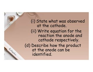 (i) State what was observed
at the cathode.
(ii) Write equation for the
reaction the anode and
cathode respectively.
(d) Describe how the product
at the anode can be
identified.
 