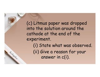 (c) Litmus paper was dropped
into the solution around the
cathode at the end of the
experiment.
(i) State what was observed.
(ii) Give a reason for your
answer in c(i).
 