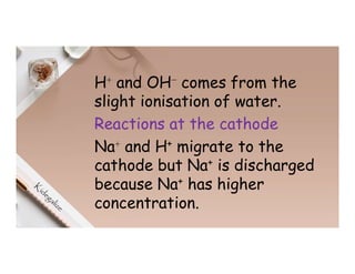 H⁺ and OH⁻ comes from the
slight ionisation of water.
Reactions at the cathode
Na⁺ and H+ migrate to the
cathode but Na+ is discharged
because Na+ has higher
concentration.
 