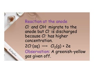 Reaction at the anode
Cl⁻ and OH⁻ migrate to the
anode but Cl- is discharged
because Cl- has higher
concentration.
2Cl-(aq) Cl2(g) + 2e
Observation: A greenish-yellow
gas given off.
 