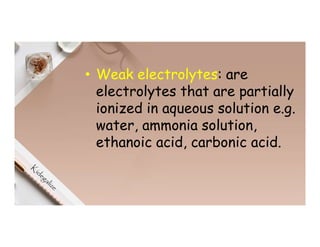 • Weak electrolytes: are
electrolytes that are partially
ionized in aqueous solution e.g.
water, ammonia solution,
ethanoic acid, carbonic acid.
 