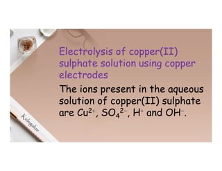 Electrolysis of copper(II)
sulphate solution using copper
electrodes
The ions present in the aqueous
solution of copper(II) sulphate
are Cu2⁺, SO4
2⁻, H⁺ and OH⁻.
 