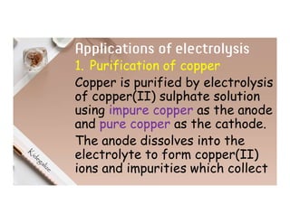 Applications of electrolysis
1. Purification of copper
Copper is purified by electrolysis
of copper(II) sulphate solution
using impure copper as the anode
and pure copper as the cathode.
The anode dissolves into the
electrolyte to form copper(II)
ions and impurities which collect
 