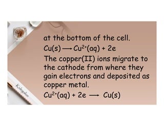 at the bottom of the cell.
Cu(s) Cu2+(aq) + 2e
The copper(II) ions migrate to
the cathode from where they
gain electrons and deposited as
copper metal.
Cu2+(aq) + 2e Cu(s)
 