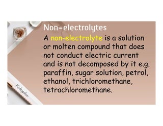 Non-electrolytes
A non-electrolyte is a solution
or molten compound that does
not conduct electric current
and is not decomposed by it e.g.
paraffin, sugar solution, petrol,
ethanol, trichloromethane,
tetrachloromethane.
 