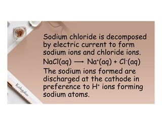 Sodium chloride is decomposed
by electric current to form
sodium ions and chloride ions.
NaCl(aq) Na+(aq) + Cl-(aq)
The sodium ions formed are
discharged at the cathode in
preference to H+ ions forming
sodium atoms.
 