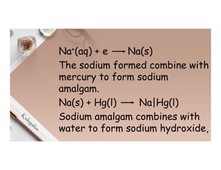 Na+(aq) + e Na(s)
The sodium formed combine with
mercury to form sodium
amalgam.
Na(s) + Hg(l) Na|Hg(l)
Sodium amalgam combines with
water to form sodium hydroxide,
 