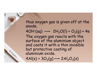 thus oxygen gas is given off at the
anode.
4OH-(aq) 2H2O(l) + O2(g) + 4e
The oxygen gas reacts with the
surface of the aluminium object
and coats it with a thin invisible
but protective coating of
aluminium oxide.
4Al(s) + 3O2(g) 2Al2O3(s)
 