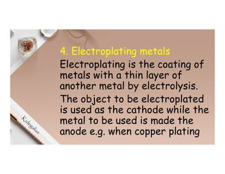 4. Electroplating metals
Electroplating is the coating of
metals with a thin layer of
another metal by electrolysis.
The object to be electroplated
is used as the cathode while the
metal to be used is made the
anode e.g. when copper plating
 