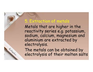 5. Extraction of metals
Metals that are higher in the
reactivity series e.g. potassium,
sodium, calcium, magnesium and
aluminium are extracted by
electrolysis.
The metals can be obtained by
electrolysis of their molten salts
 