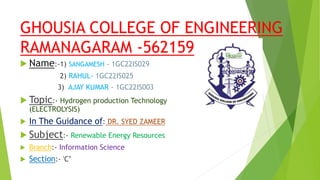 GHOUSIA COLLEGE OF ENGINEERING
RAMANAGARAM -562159
 Name:-1) SANGAMESH – 1GC22IS029
2) RAHUL- 1GC22IS025
3) AJAY KUMAR – 1GC22IS003
 Topic:- Hydrogen production Technology
(ELECTROLYSIS)
 In The Guidance of: DR. SYED ZAMEER
 Subject:- Renewable Energy Resources
 Branch:- Information Science
 Section:- 'C’
 
