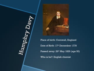 Humphry Davy Place of birth: Cornwall, England Date of Birth: 17 th  December 1778 Passed away: 29 th  May 1829 (age 50) Who is he?: English chemist  
