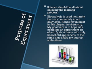 Purpose of Experiment Science should be all about enjoying the learning process. Electrolysis is used not rarely but very commonly in our daily lives. Hence my interest in this chapter in chemistry. My goal here is to hopefully complete an experiment on electrolysis at home with only household appliances, at the same time share my interest with others. 