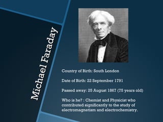 Michael Faraday Country of Birth: South London Date of Birth: 22 September 1791 Passed away: 25 August 1867 (75 years old) Who is he? : Chemist and Physicist who contributed significantly to the study of electromagnetism and electrochemistry. 