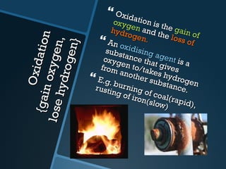 Oxidation {gain oxygen,  lose hydrogen} Oxidation is the  gain of oxygen  and the  loss of hydrogen. An  oxidising agent  is a substance that gives oxygen to/takes hydrogen from another substance. E.g. burning of coal(rapid), rusting of iron(slow) 