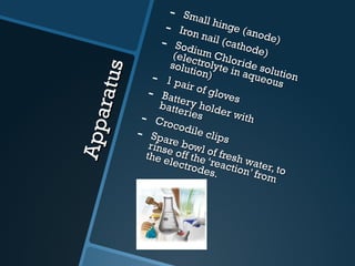 Apparatus Small hinge (anode) Iron nail (cathode) Sodium Chloride solution (electrolyte in aqueous solution) 1 pair of gloves Battery holder with batteries Crocodile clips Spare bowl of fresh water, to rinse off the ‘reaction’ from the electrodes. 
