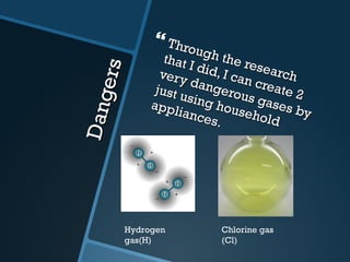Dangers Through the research that I did, I can create 2 very dangerous gases by just using household appliances. Hydrogen gas(H) Chlorine gas (Cl)  
