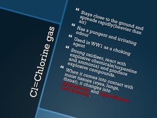 Cl=Chlorine gas Stays close to the ground and spreads rapidly(heavier than air) Has a pungent and irritating odour Used in WW1 as a choking agent Strong oxidiser, react with explosive chemicals(turpentine and ammonia) and produce explosive compounds. When it comes into contact with moist tissues (eyes, lungs, throat), it changes into  hydrochloric  and  hypochlorous   acid (bleach) . 